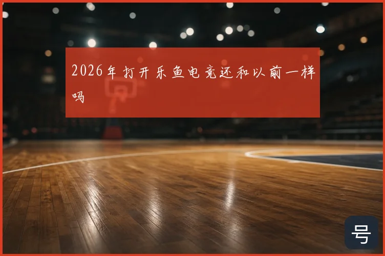 2026年打开乐鱼电竞还和以前一样吗